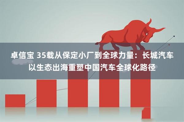 卓信宝 35载从保定小厂到全球力量：长城汽车以生态出海重塑中国汽车全球化路径