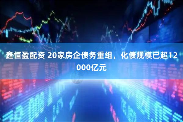 鑫恒盈配资 20家房企债务重组，化债规模已超12000亿元