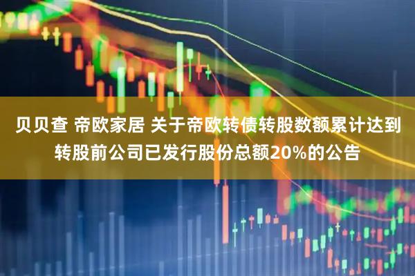 贝贝查 帝欧家居 关于帝欧转债转股数额累计达到转股前公司已发行股份总额20%的公告