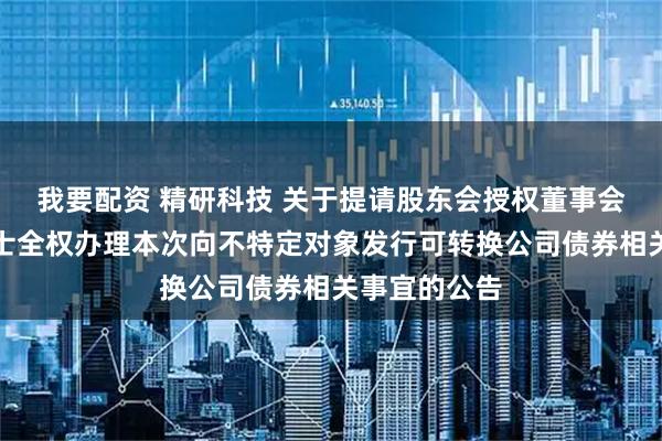 我要配资 精研科技 关于提请股东会授权董事会及其授权人士全权办理本次向不特定对象发行可转换公司债券相关事宜的公告