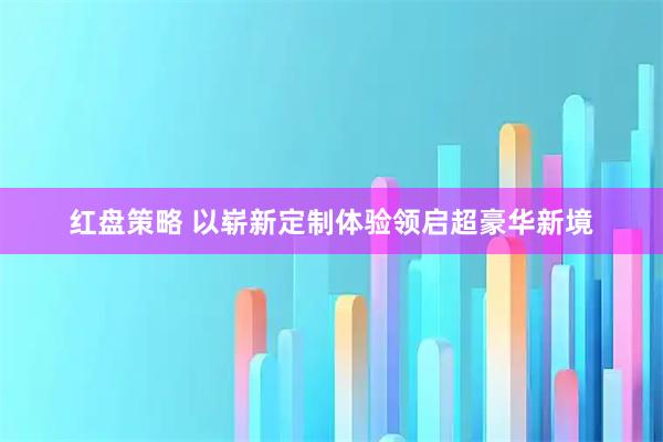 红盘策略 以崭新定制体验领启超豪华新境