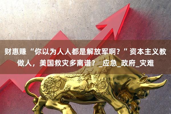 财惠赚 “你以为人人都是解放军啊？”资本主义教做人，美国救灾多离谱？_应急_政府_灾难