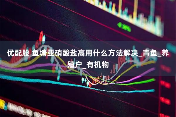 优配股 鱼塘亚硝酸盐高用什么方法解决_青鱼_养殖户_有机物