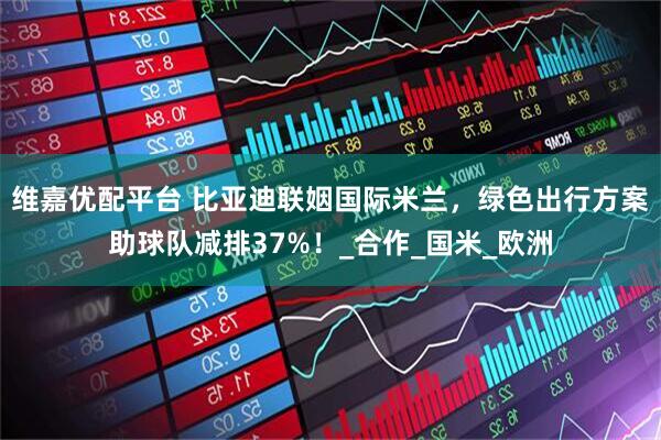 维嘉优配平台 比亚迪联姻国际米兰，绿色出行方案助球队减排37%！_合作_国米_欧洲