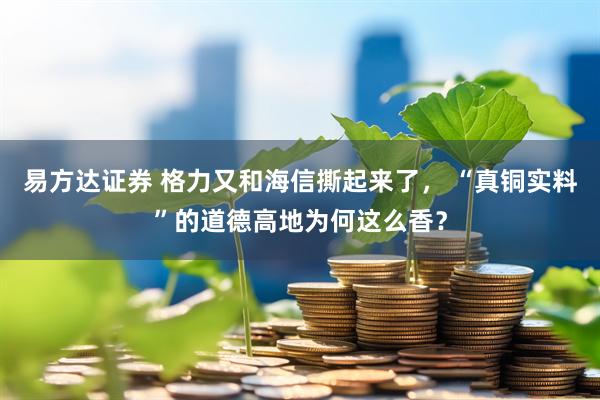 易方达证券 格力又和海信撕起来了， “真铜实料”的道德高地为何这么香？