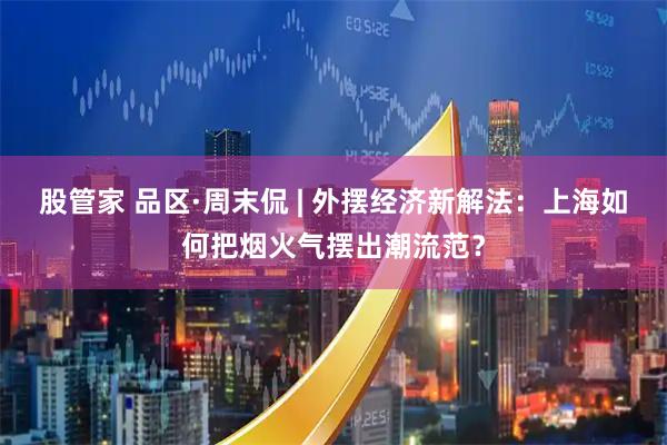 股管家 品区·周末侃 | 外摆经济新解法：上海如何把烟火气摆出潮流范？