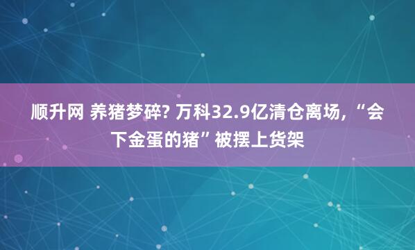 顺升网 养猪梦碎? 万科32.9亿清仓离场, “会下金蛋的猪”被摆上货架