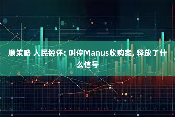 顺策略 人民锐评: 叫停Manus收购案, 释放了什么信号