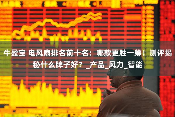 牛盈宝 电风扇排名前十名：哪款更胜一筹！测评揭秘什么牌子好？_产品_风力_智能