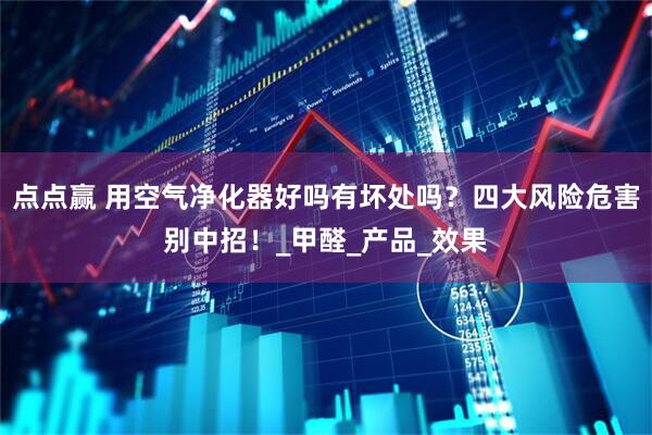 点点赢 用空气净化器好吗有坏处吗？四大风险危害别中招！_甲醛_产品_效果