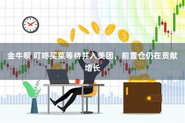 金牛呗 叮咚买菜等待并入美团，前置仓仍在贡献增长