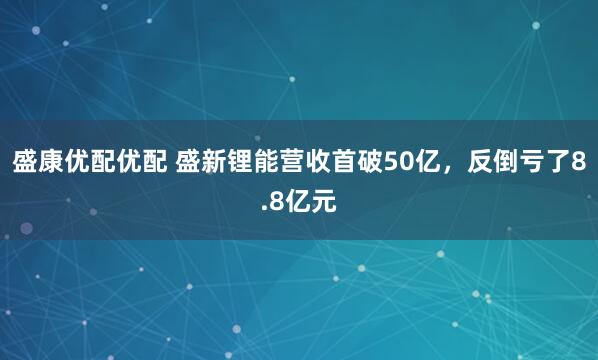 盛康优配优配 盛新锂能营收首破50亿，反倒亏了8.8亿元