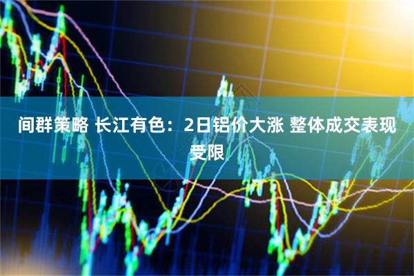 间群策略 长江有色：2日铝价大涨 整体成交表现受限