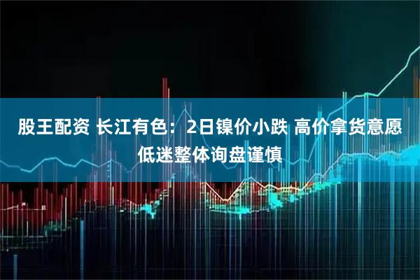 股王配资 长江有色：2日镍价小跌 高价拿货意愿低迷整体询盘谨慎
