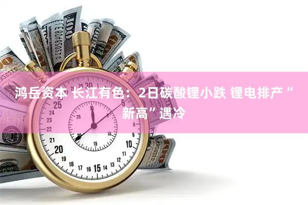 鸿岳资本 长江有色：2日碳酸锂小跌 锂电排产“新高”遇冷