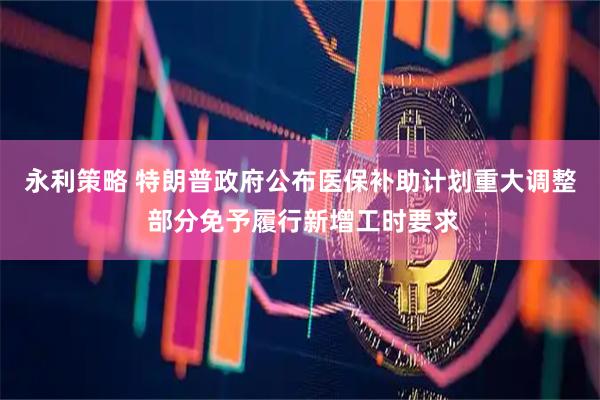 永利策略 特朗普政府公布医保补助计划重大调整 部分免予履行新增工时要求