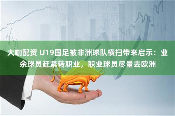 大咖配资 U19国足被非洲球队横扫带来启示：业余球员赶紧转职业，职业球员尽量去欧洲
