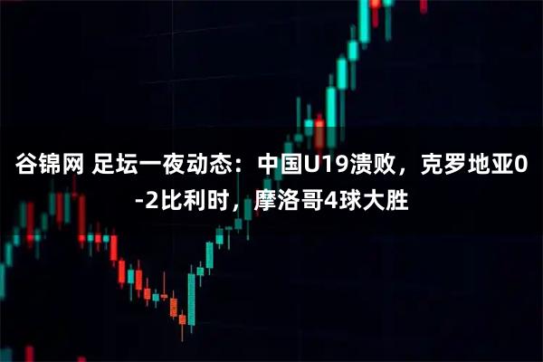 谷锦网 足坛一夜动态：中国U19溃败，克罗地亚0-2比利时，摩洛哥4球大胜