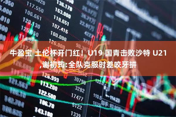 牛盈宝 土伦杯开门红！U19 国青击败沙特 U21,谢初筠:全队克服时差咬牙拼