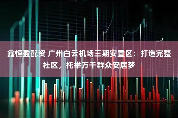 鑫恒盈配资 广州白云机场三期安置区：打造完整社区，托举万千群众安居梦
