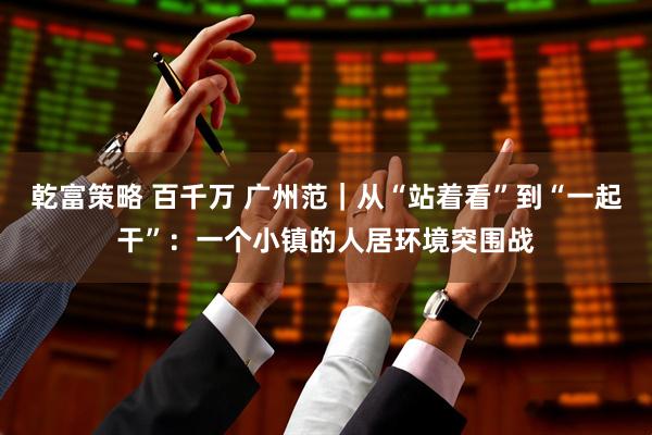 乾富策略 百千万 广州范｜从“站着看”到“一起干”：一个小镇的人居环境突围战