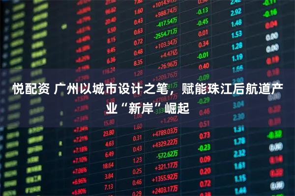 悦配资 广州以城市设计之笔，赋能珠江后航道产业“新岸”崛起