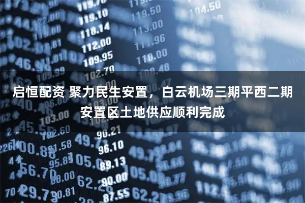 启恒配资 聚力民生安置，白云机场三期平西二期安置区土地供应顺利完成