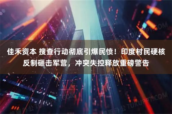 佳禾资本 搜查行动彻底引爆民愤！印度村民硬核反制砸击军营，冲突失控释放重磅警告