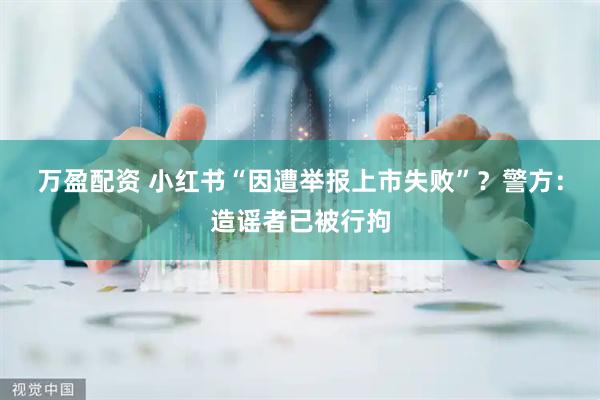 万盈配资 小红书“因遭举报上市失败”？警方：造谣者已被行拘