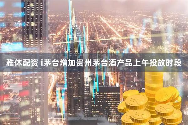 雅休配资 i茅台增加贵州茅台酒产品上午投放时段